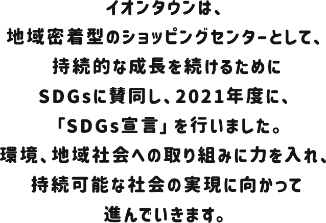 イオンタウンは、地域密着型のショッピングセンターとして、持続的な成長を続けるためにSDGsに賛同し、2021年度に、「SDGs宣言」を行いました。環境、地域社会への取り組みに力を入れ、持続可能な社会の実現に向かって進んでいきます。