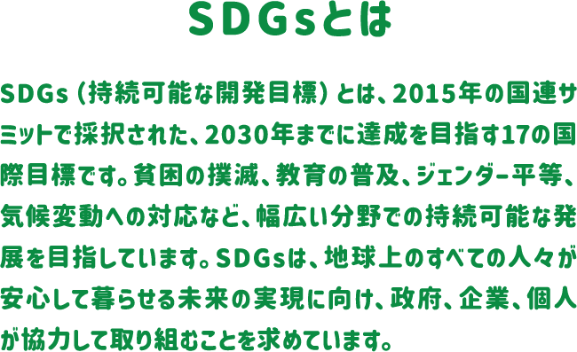 SDGsとは SDGs（持続可能な開発目標）とは、2015年の国連サミットで採択された、2030年までに達成を目指す17の国際目標です。貧困の撲滅、教育の普及、ジェンダー平等、気候変動への対応など、幅広い分野での持続可能な発展を目指しています。SDGsは、地球上のすべての人々が安心して暮らせる未来の実現に向け、政府、企業、個人が協力して取り組むことを求めています。